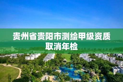 贵州省贵阳市测绘甲级资质取消年检 贵州省贵阳市测绘甲级资质取消年检