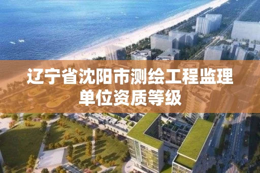 辽宁省沈阳市测绘工程监理单位资质等级