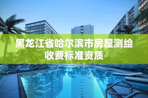 黑龙江省哈尔滨市房屋测绘收费标准资质 黑龙江省哈尔滨市房屋测绘收费标准资质