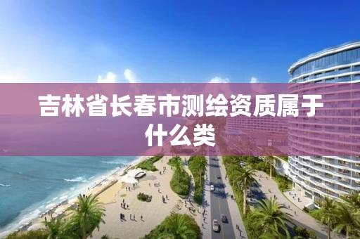 吉林省长春市测绘资质属于什么类 吉林省长春市测绘资质属于什么类