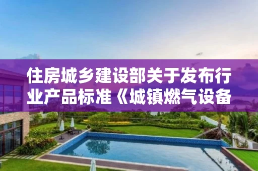 住房城乡建设部关于发布行业产品标准《城镇燃气设备材料分类与编码》的公告 中华人民共和国住房和城乡建设部公告2018第11号