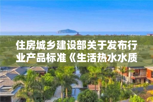 住房城乡建设部关于发布行业产品标准《生活热水水质标准》的公告 中华人民共和国住房和城乡建设部公告2018第38号