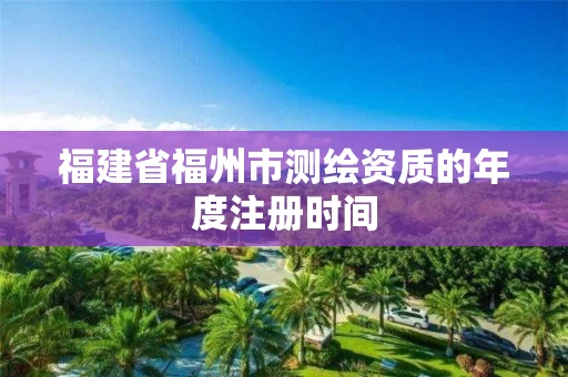 福建省福州市测绘资质的年度注册时间 福建省福州市测绘资质的年度注册时间