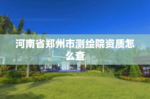 河南省郑州市测绘院资质怎么查 河南省郑州市测绘院资质怎么查