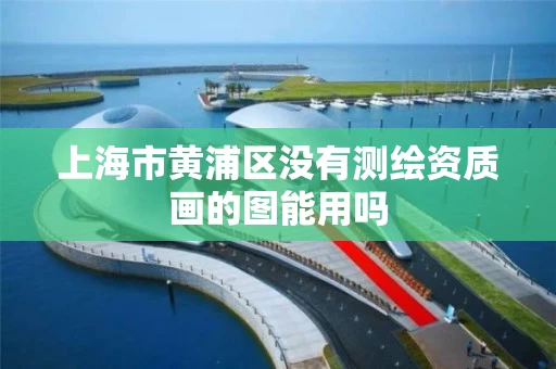 上海市黄浦区没有测绘资质画的图能用吗 上海市黄浦区没有测绘资质画的图能用吗