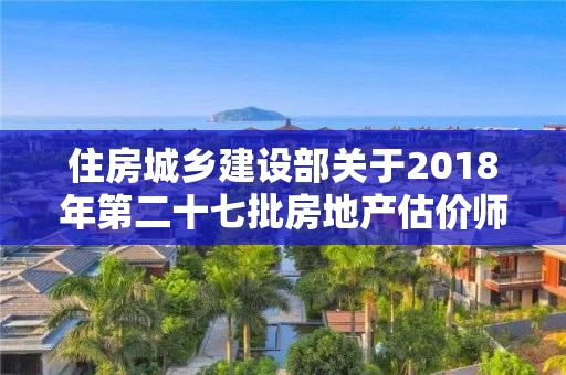 住房城乡建设部关于2018年第二十七批房地产估价师注册人员名单的公告