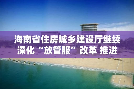 海南省住房城乡建设厅继续深化“放管服”改革 推进行政审批电子化和信息公开