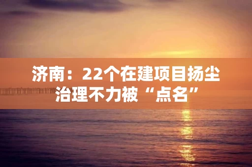 济南：22个在建项目扬尘治理不力被“点名”