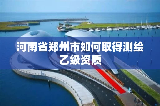河南省郑州市如何取得测绘乙级资质