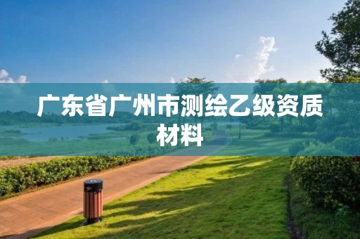 广东省广州市测绘乙级资质材料 广东省广州市测绘乙级资质材料