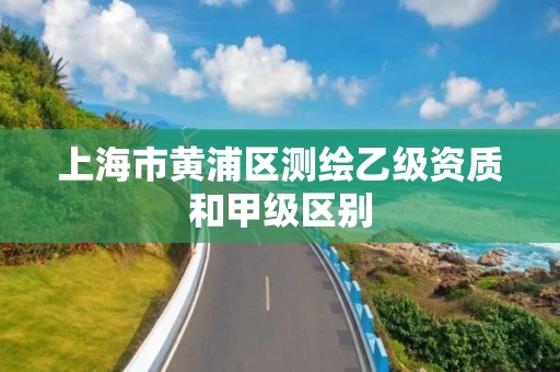 上海市黄浦区测绘乙级资质和甲级区别