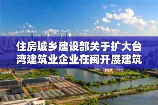 住房城乡建设部关于扩大台湾建筑业企业在闽开展建筑活动范围的复函