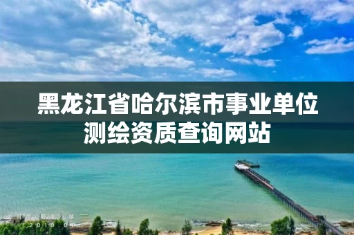 黑龙江省哈尔滨市事业单位测绘资质查询网站
