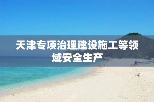 天津专项治理建设施工等领域安全生产