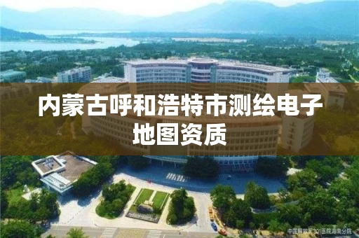 内蒙古呼和浩特市测绘电子地图资质 内蒙古呼和浩特市测绘电子地图资质