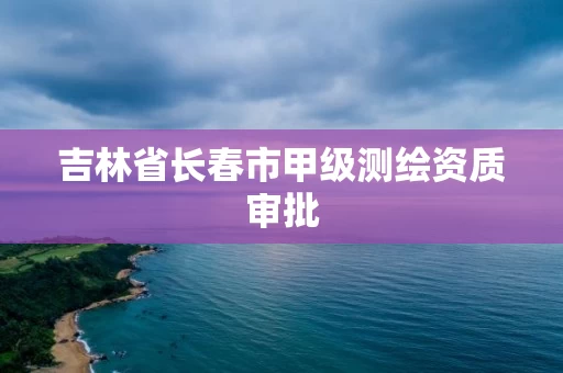吉林省长春市甲级测绘资质审批