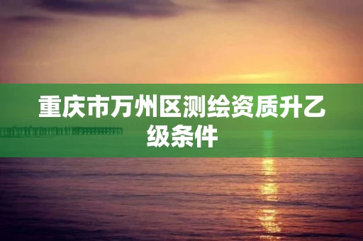 重庆市万州区测绘资质升乙级条件