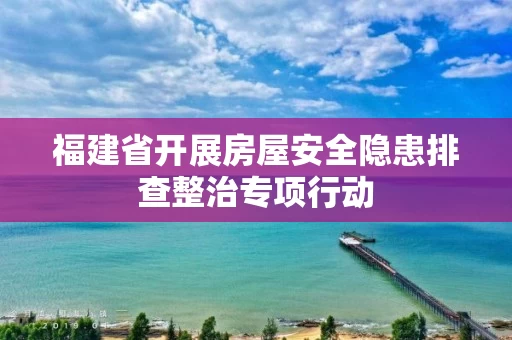 福建省开展房屋安全隐患排查整治专项行动