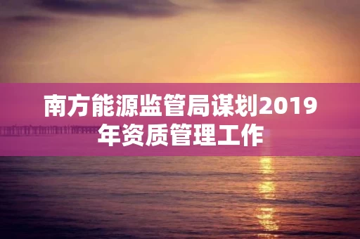 南方能源监管局谋划2019年资质管理工作