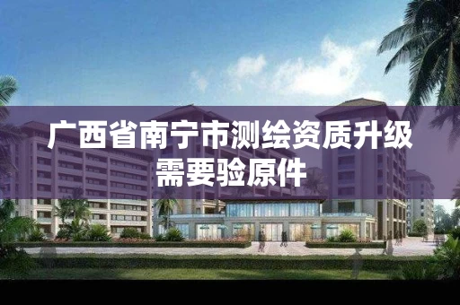 广西省南宁市测绘资质升级需要验原件