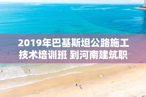 2019年巴基斯坦公路施工技术培训班 到河南建筑职业技术学院交流访问
