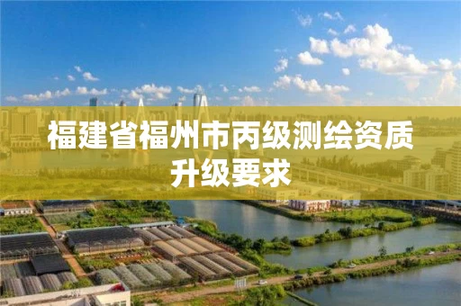 福建省福州市丙级测绘资质升级要求 福建省福州市丙级测绘资质升级要求