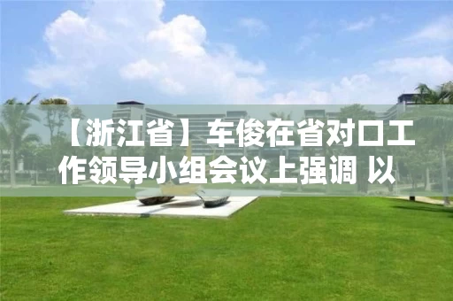 【浙江省】车俊在省对口工作领导小组会议上强调 以决战决胜姿态高质量如期完成对口工作任务 袁家军出席