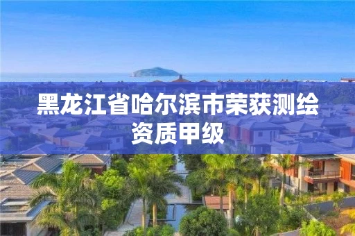 黑龙江省哈尔滨市荣获测绘资质甲级 黑龙江省哈尔滨市荣获测绘资质甲级