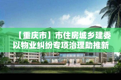 【重庆市】市住房城乡建委以物业纠纷专项治理助推新版“物管条例”宣传贯彻