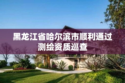 黑龙江省哈尔滨市顺利通过测绘资质巡查 黑龙江省哈尔滨市顺利通过测绘资质巡查