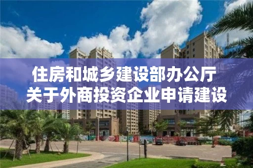 住房和城乡建设部办公厅 关于外商投资企业申请建设工程勘察资质有关事项的通知