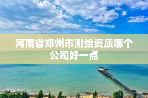 河南省郑州市测绘资质哪个公司好一点