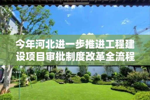 今年河北进一步推进工程建设项目审批制度改革全流程审批压减至110个工作日以内