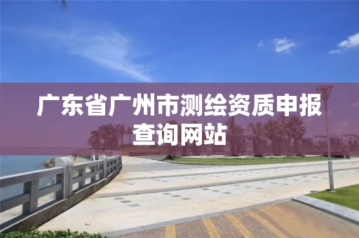广东省广州市测绘资质申报查询网站 广东省广州市测绘资质申报查询网站