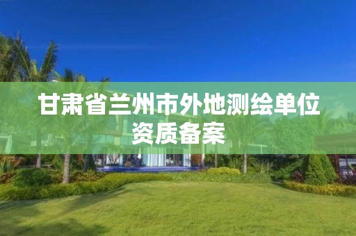 甘肃省兰州市外地测绘单位资质备案