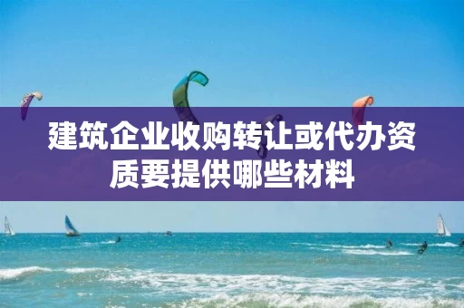 建筑企业收购转让或代办资质要提供哪些材料 建筑企业收购转让或代办资质要提供哪些材料