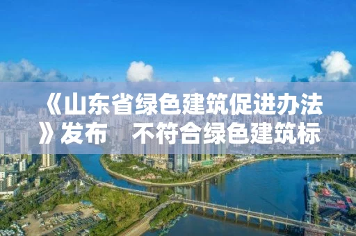 《山东省绿色建筑促进办法》发布　不符合绿色建筑标准项目不得竣工验收