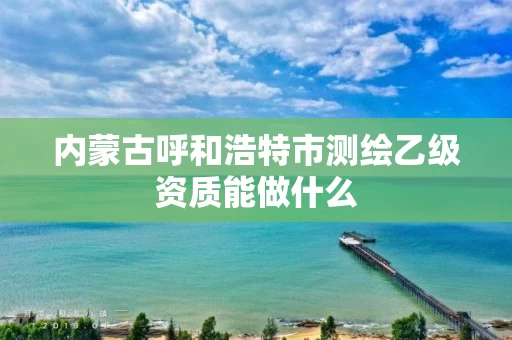 内蒙古呼和浩特市测绘乙级资质能做什么