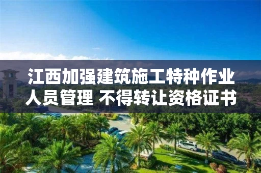 江西加强建筑施工特种作业人员管理 不得转让资格证书