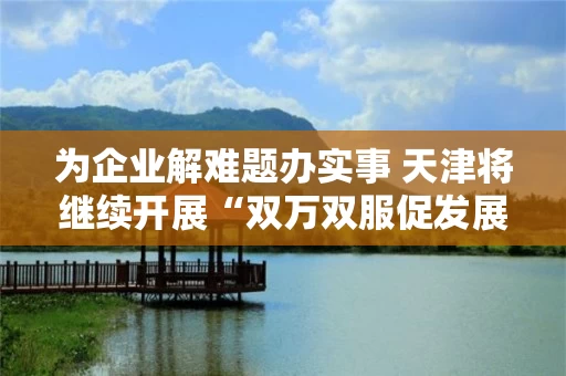 为企业解难题办实事 天津将继续开展“双万双服促发展”活动