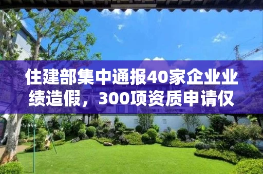 住建部集中通报40家企业业绩造假，300项资质申请仅同意26项！