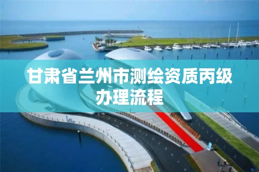 甘肃省兰州市测绘资质丙级办理流程