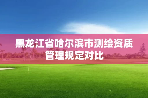 黑龙江省哈尔滨市测绘资质管理规定对比