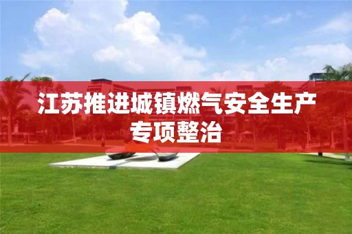 江苏推进城镇燃气安全生产专项整治