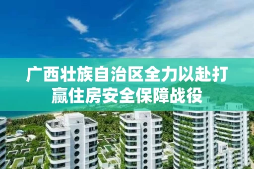 广西壮族自治区全力以赴打赢住房安全保障战役