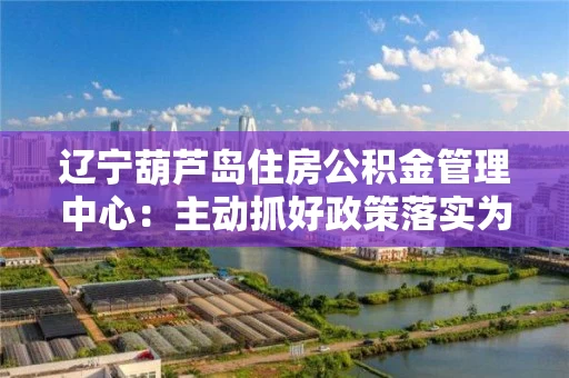 辽宁葫芦岛住房公积金管理中心：主动抓好政策落实为企业解困减压