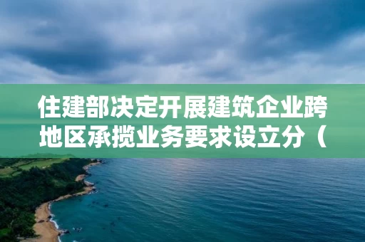 住建部决定开展建筑企业跨地区承揽业务要求设立分（子）公司问题治理工作