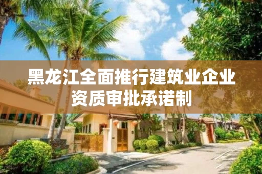 黑龙江全面推行建筑业企业资质审批承诺制
