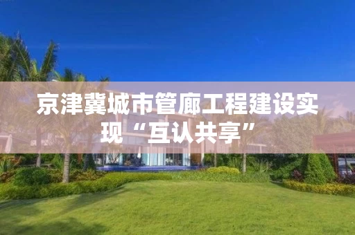 京津冀城市管廊工程建设实现“互认共享”