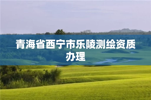 青海省西宁市乐陵测绘资质办理